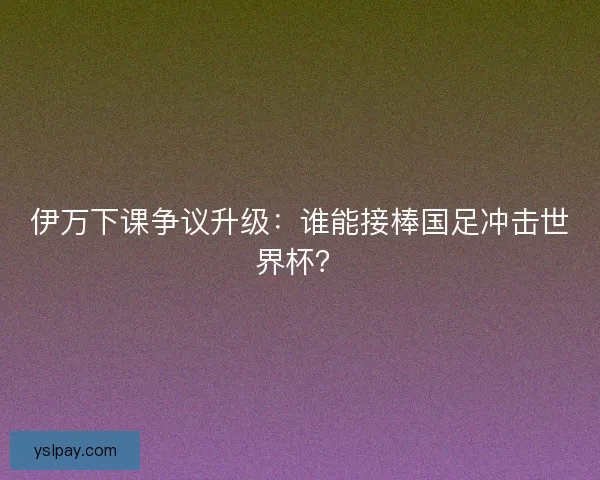 伊万下课争议升级：谁能接棒国足冲击世界杯？