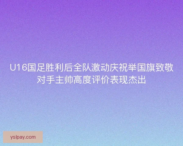 U16国足胜利后全队激动庆祝举国旗致敬对手主帅高度评价表现杰出
