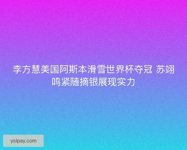 李方慧美国阿斯本滑雪世界杯夺冠 苏翊鸣紧随摘银展现实力
