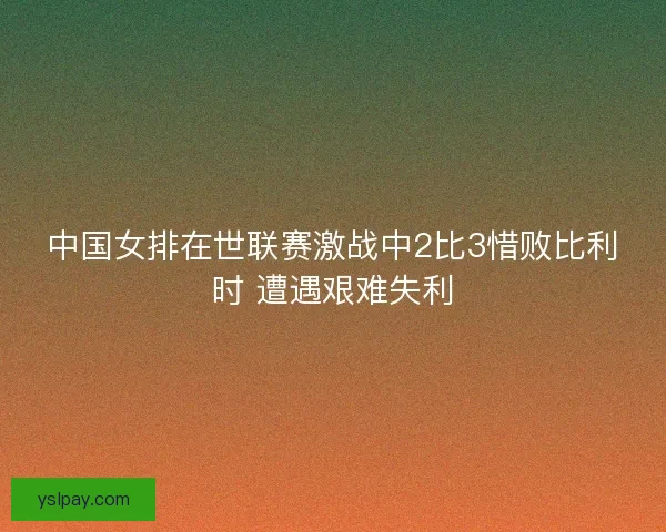 中国女排在世联赛激战中2比3惜败比利时 遭遇艰难失利
