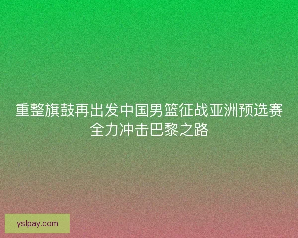 重整旗鼓再出发中国男篮征战亚洲预选赛全力冲击巴黎之路