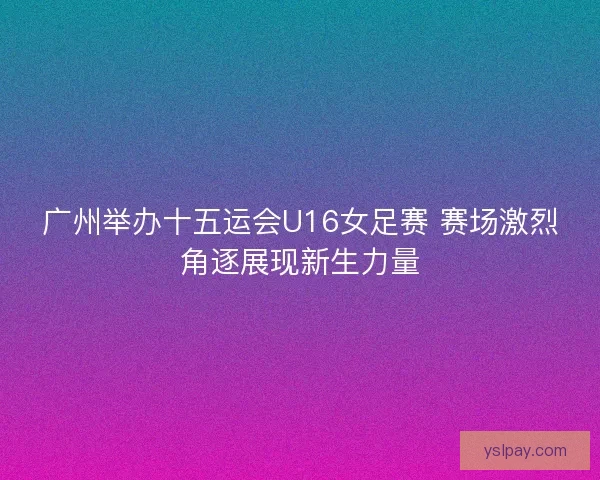 广州举办十五运会U16女足赛 赛场激烈角逐展现新生力量