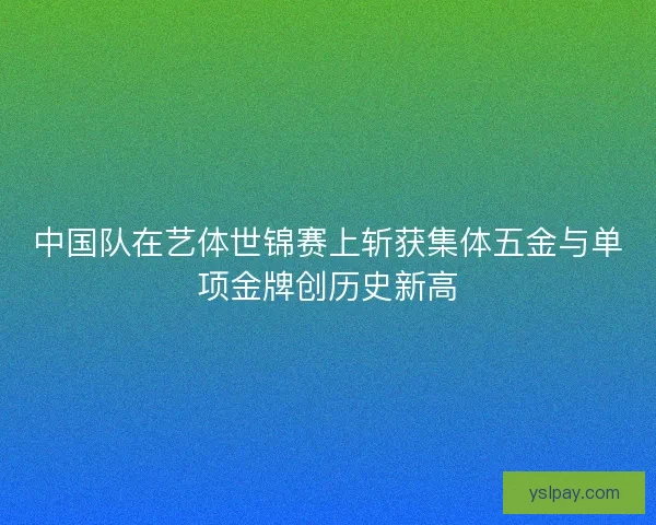 中国队在艺体世锦赛上斩获集体五金与单项金牌创历史新高