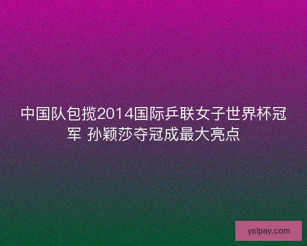中国队包揽2014国际乒联女子世界杯冠军 孙颖莎夺冠成最大亮点