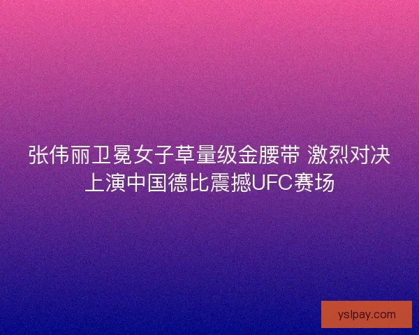 张伟丽卫冕女子草量级金腰带 激烈对决上演中国德比震撼UFC赛场