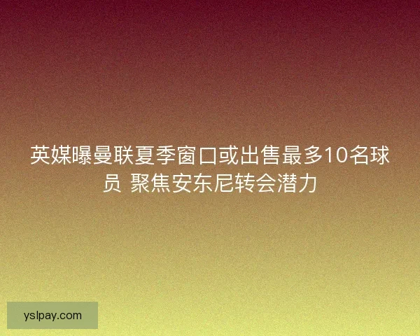 英媒曝曼联夏季窗口或出售最多10名球员 聚焦安东尼转会潜力