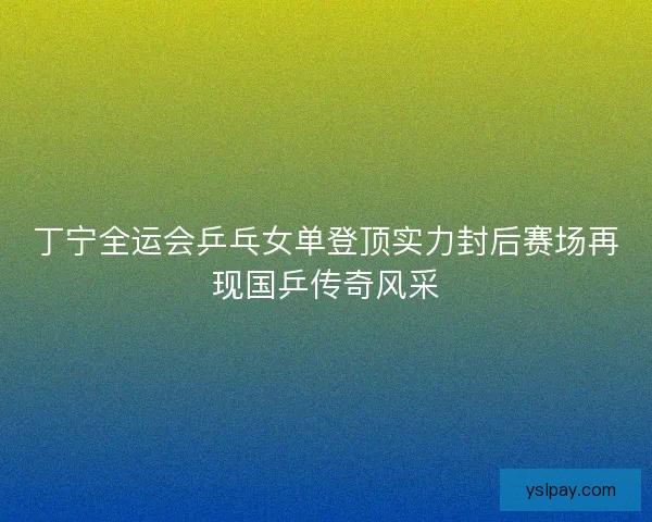 丁宁全运会乒乓女单登顶实力封后赛场再现国乒传奇风采