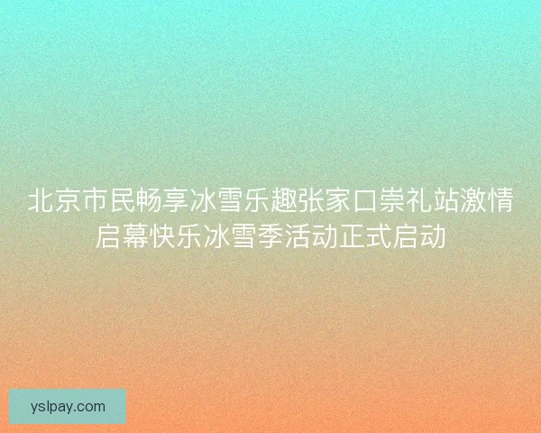 北京市民畅享冰雪乐趣张家口崇礼站激情启幕快乐冰雪季活动正式启动